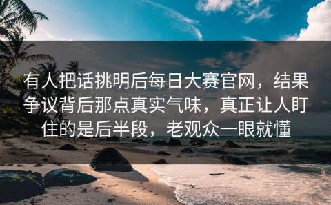 有人把话挑明后每日大赛官网，结果争议背后那点真实气味，真正让人盯住的是后半段，老观众一眼就懂