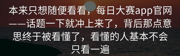 本来只想随便看看，每日大赛app官网——话题一下就冲上来了，背后那点意思终于被看懂了，看懂的人基本不会只看一遍