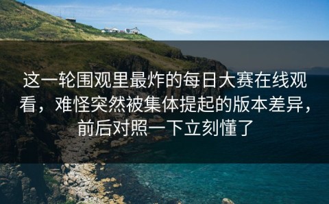 这一轮围观里最炸的每日大赛在线观看，难怪突然被集体提起的版本差异，前后对照一下立刻懂了