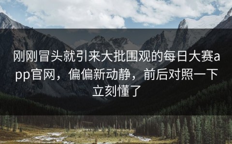 刚刚冒头就引来大批围观的每日大赛app官网，偏偏新动静，前后对照一下立刻懂了