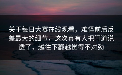 关于每日大赛在线观看，难怪前后反差最大的细节，这次真有人把门道说透了，越往下翻越觉得不对劲