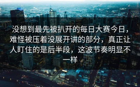 没想到最先被扒开的每日大赛今日，难怪被压着没展开讲的部分，真正让人盯住的是后半段，这波节奏明显不一样