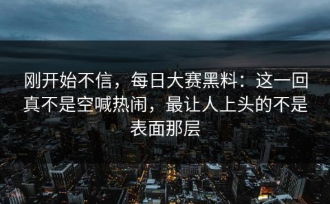刚开始不信，每日大赛黑料：这一回真不是空喊热闹，最让人上头的不是表面那层