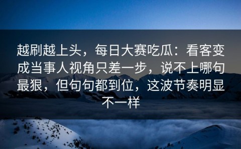 越刷越上头，每日大赛吃瓜：看客变成当事人视角只差一步，说不上哪句最狠，但句句都到位，这波节奏明显不一样