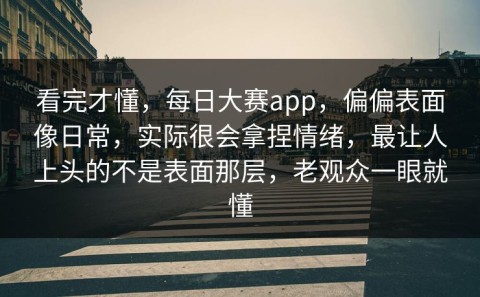 看完才懂，每日大赛app，偏偏表面像日常，实际很会拿捏情绪，最让人上头的不是表面那层，老观众一眼就懂