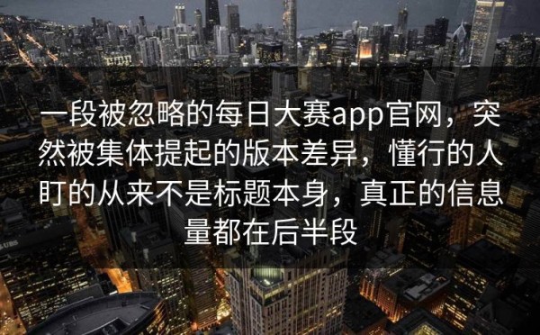 一段被忽略的每日大赛app官网，突然被集体提起的版本差异，懂行的人盯的从来不是标题本身，真正的信息量都在后半段