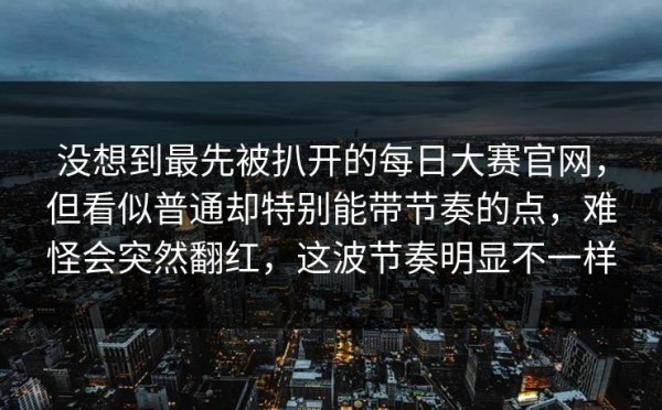 没想到最先被扒开的每日大赛官网，但看似普通却特别能带节奏的点，难怪会突然翻红，这波节奏明显不一样