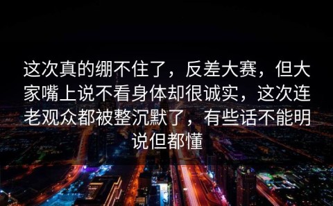 这次真的绷不住了，反差大赛，但大家嘴上说不看身体却很诚实，这次连老观众都被整沉默了，有些话不能明说但都懂