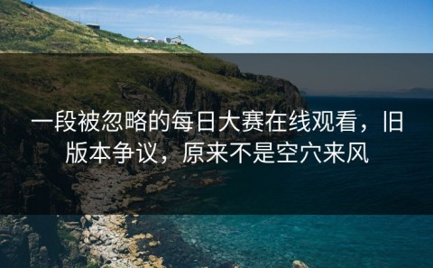 一段被忽略的每日大赛在线观看，旧版本争议，原来不是空穴来风