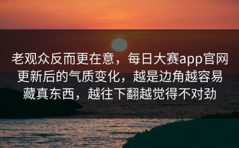 老观众反而更在意，每日大赛app官网更新后的气质变化，越是边角越容易藏真东西，越往下翻越觉得不对劲