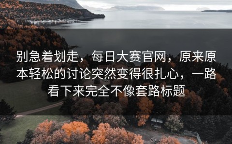 别急着划走，每日大赛官网，原来原本轻松的讨论突然变得很扎心，一路看下来完全不像套路标题