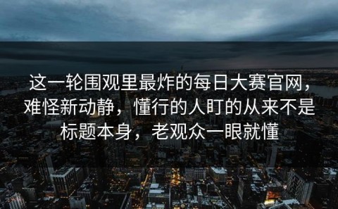 这一轮围观里最炸的每日大赛官网，难怪新动静，懂行的人盯的从来不是标题本身，老观众一眼就懂