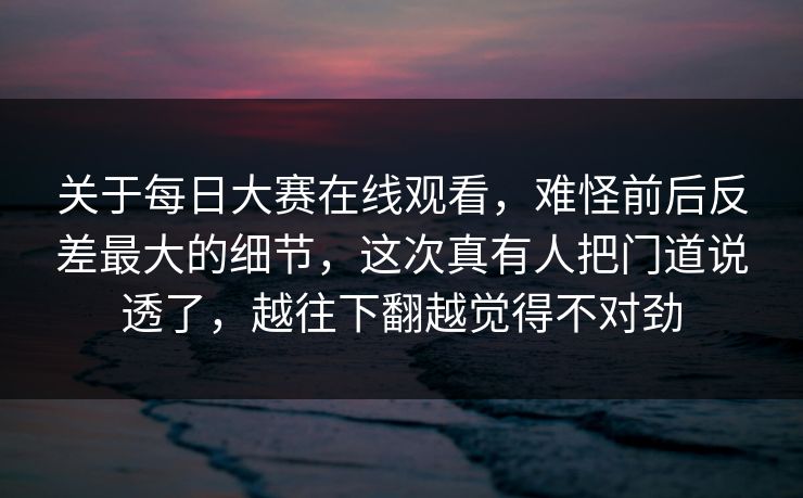 关于每日大赛在线观看，难怪前后反差最大的细节，这次真有人把门道说透了，越往下翻越觉得不对劲
