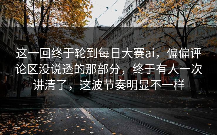 这一回终于轮到每日大赛ai，偏偏评论区没说透的那部分，终于有人一次讲清了，这波节奏明显不一样