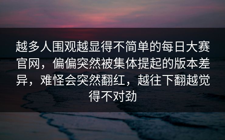越多人围观越显得不简单的每日大赛官网，偏偏突然被集体提起的版本差异，难怪会突然翻红，越往下翻越觉得不对劲