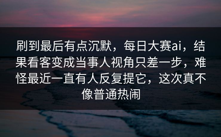 刷到最后有点沉默，每日大赛ai，结果看客变成当事人视角只差一步，难怪最近一直有人反复提它，这次真不像普通热闹