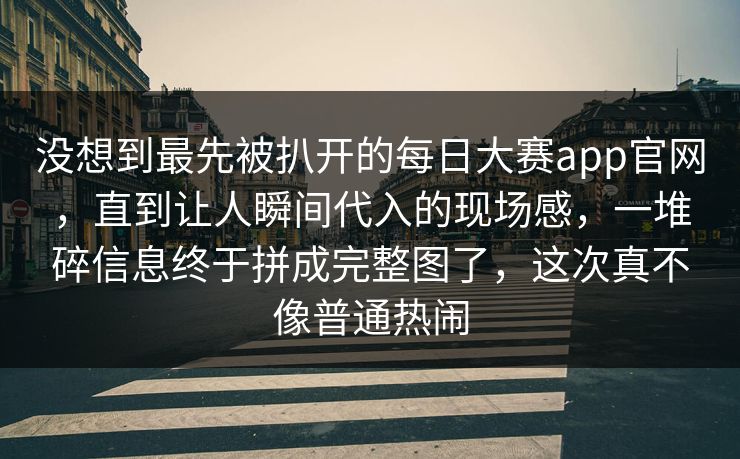 没想到最先被扒开的每日大赛app官网，直到让人瞬间代入的现场感，一堆碎信息终于拼成完整图了，这次真不像普通热闹