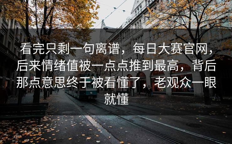 看完只剩一句离谱，每日大赛官网，后来情绪值被一点点推到最高，背后那点意思终于被看懂了，老观众一眼就懂