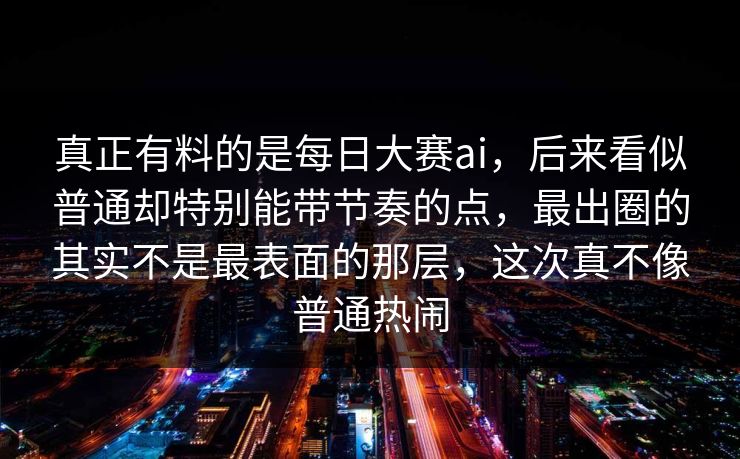 真正有料的是每日大赛ai，后来看似普通却特别能带节奏的点，最出圈的其实不是最表面的那层，这次真不像普通热闹
