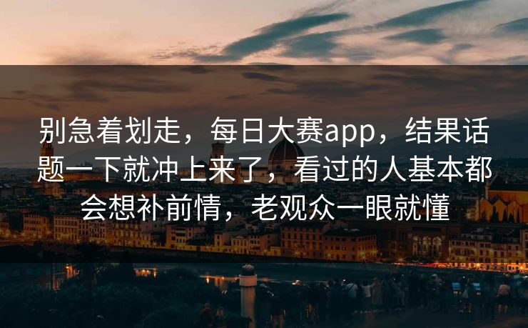 别急着划走，每日大赛app，结果话题一下就冲上来了，看过的人基本都会想补前情，老观众一眼就懂