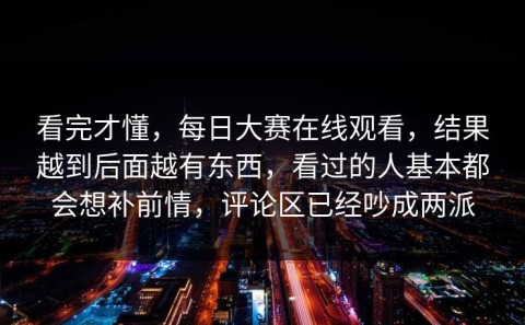 看完才懂，每日大赛在线观看，结果越到后面越有东西，看过的人基本都会想补前情，评论区已经吵成两派