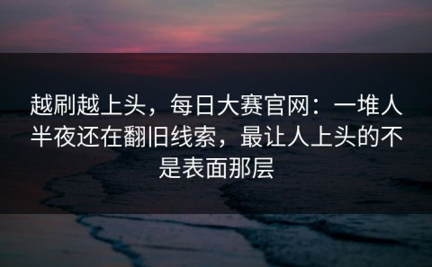 越刷越上头，每日大赛官网：一堆人半夜还在翻旧线索，最让人上头的不是表面那层