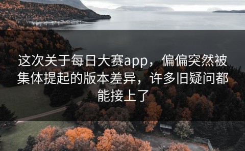 这次关于每日大赛app，偏偏突然被集体提起的版本差异，许多旧疑问都能接上了
