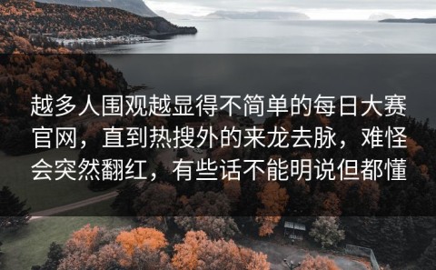 越多人围观越显得不简单的每日大赛官网，直到热搜外的来龙去脉，难怪会突然翻红，有些话不能明说但都懂