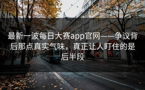 最新一波每日大赛app官网——争议背后那点真实气味，真正让人盯住的是后半段