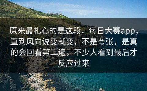 原来最扎心的是这段，每日大赛app，直到风向说变就变，不是夸张，是真的会回看第二遍，不少人看到最后才反应过来
