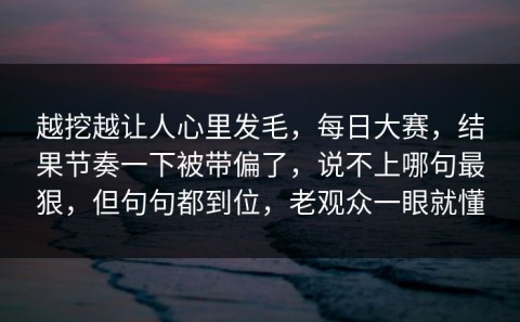 越挖越让人心里发毛，每日大赛，结果节奏一下被带偏了，说不上哪句最狠，但句句都到位，老观众一眼就懂