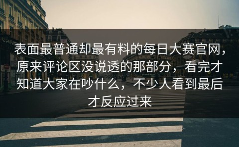 表面最普通却最有料的每日大赛官网，原来评论区没说透的那部分，看完才知道大家在吵什么，不少人看到最后才反应过来