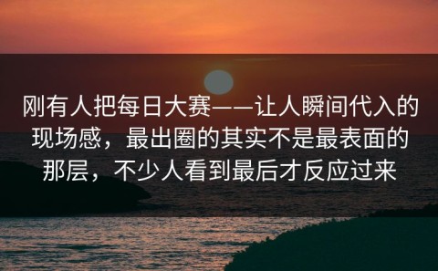 刚有人把每日大赛——让人瞬间代入的现场感，最出圈的其实不是最表面的那层，不少人看到最后才反应过来