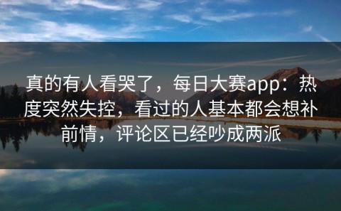 真的有人看哭了，每日大赛app：热度突然失控，看过的人基本都会想补前情，评论区已经吵成两派