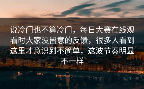 说冷门也不算冷门，每日大赛在线观看时大家没留意的反馈，很多人看到这里才意识到不简单，这波节奏明显不一样