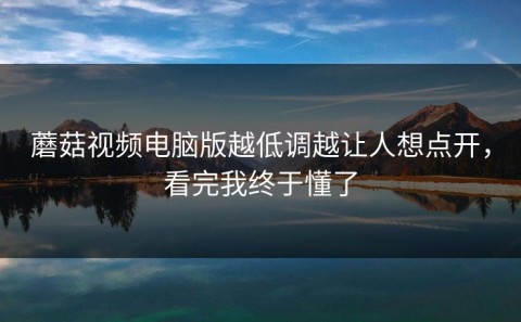 蘑菇视频电脑版越低调越让人想点开，看完我终于懂了