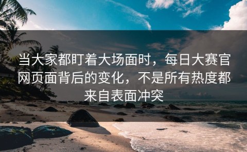 当大家都盯着大场面时，每日大赛官网页面背后的变化，不是所有热度都来自表面冲突