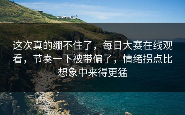 这次真的绷不住了，每日大赛在线观看，节奏一下被带偏了，情绪拐点比想象中来得更猛