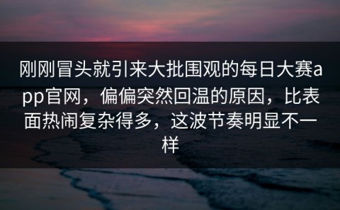 刚刚冒头就引来大批围观的每日大赛app官网，偏偏突然回温的原因，比表面热闹复杂得多，这波节奏明显不一样