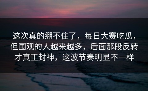 这次真的绷不住了，每日大赛吃瓜，但围观的人越来越多，后面那段反转才真正封神，这波节奏明显不一样
