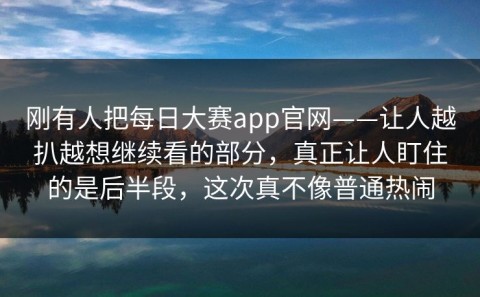刚有人把每日大赛app官网——让人越扒越想继续看的部分，真正让人盯住的是后半段，这次真不像普通热闹