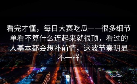 看完才懂，每日大赛吃瓜——很多细节单看不算什么连起来就很顶，看过的人基本都会想补前情，这波节奏明显不一样