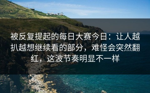 被反复提起的每日大赛今日：让人越扒越想继续看的部分，难怪会突然翻红，这波节奏明显不一样