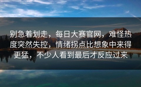 别急着划走，每日大赛官网，难怪热度突然失控，情绪拐点比想象中来得更猛，不少人看到最后才反应过来