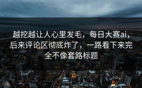 越挖越让人心里发毛，每日大赛ai，后来评论区彻底炸了，一路看下来完全不像套路标题