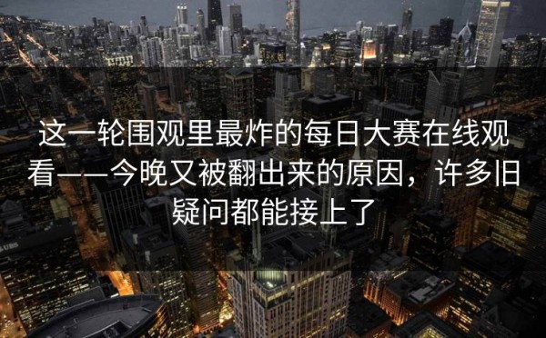 这一轮围观里最炸的每日大赛在线观看——今晚又被翻出来的原因，许多旧疑问都能接上了