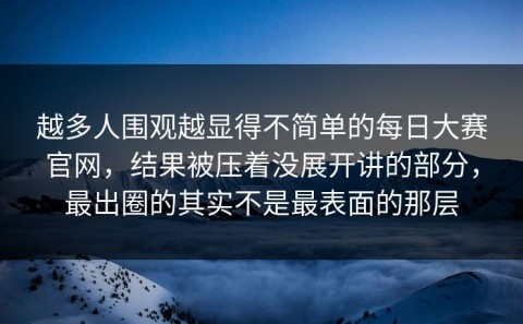 越多人围观越显得不简单的每日大赛官网，结果被压着没展开讲的部分，最出圈的其实不是最表面的那层