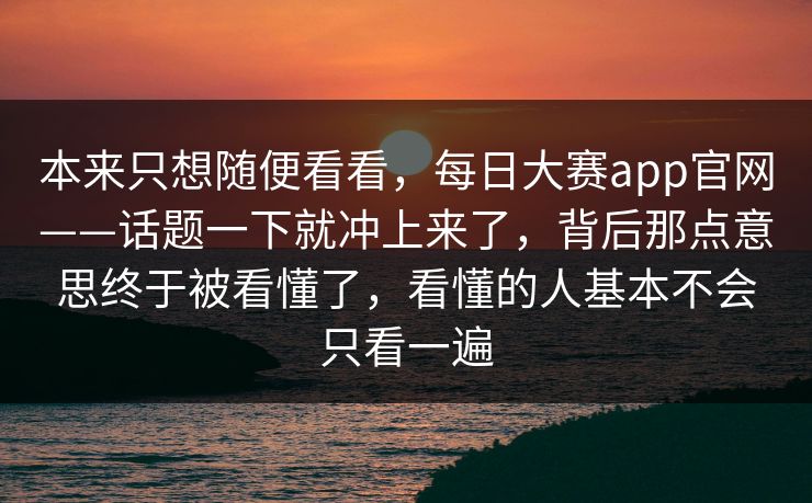 本来只想随便看看，每日大赛app官网——话题一下就冲上来了，背后那点意思终于被看懂了，看懂的人基本不会只看一遍