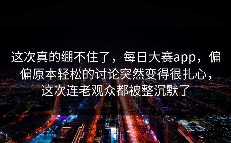 这次真的绷不住了，每日大赛app，偏偏原本轻松的讨论突然变得很扎心，这次连老观众都被整沉默了
