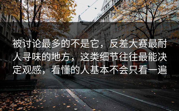 被讨论最多的不是它，反差大赛最耐人寻味的地方，这类细节往往最能决定观感，看懂的人基本不会只看一遍
